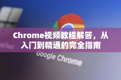 Chrome视频教程解答，从入门到精通的完全指南-第1张图片-[Chrome] Google下载-谷歌中国官网2026最新版