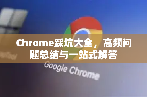 Chrome踩坑大全，高频问题总结与一站式解答-第1张图片-[Chrome] Google下载-谷歌中国官网2026最新版