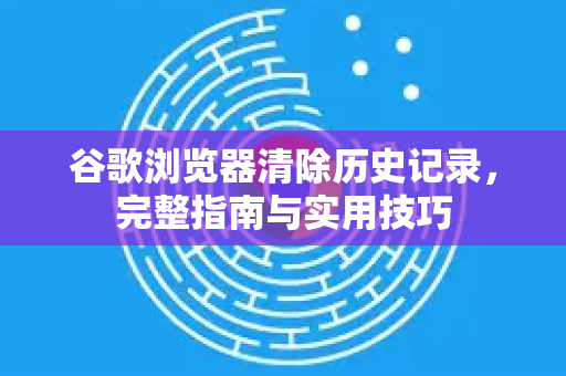 谷歌浏览器清除历史记录，完整指南与实用技巧