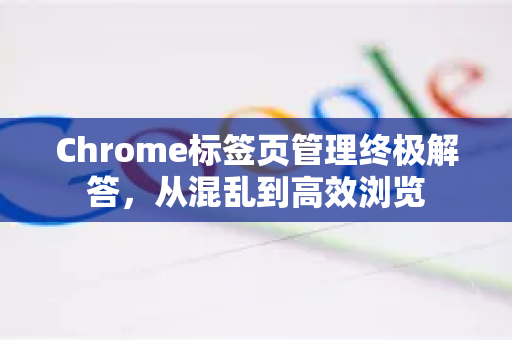 Chrome标签页管理终极解答，从混乱到高效浏览-第1张图片-[Chrome] Google下载-谷歌中国官网2026最新版