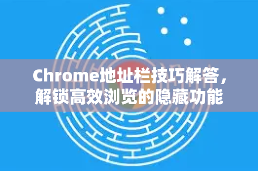 Chrome地址栏技巧解答，解锁高效浏览的隐藏功能-第1张图片-[Chrome] Google下载-谷歌中国官网2026最新版