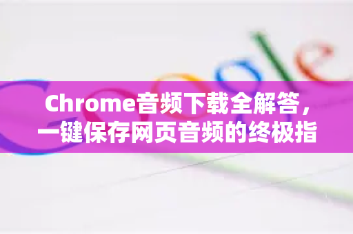 Chrome音频下载全解答，一键保存网页音频的终极指南