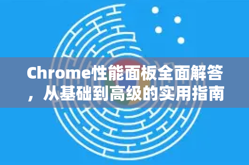Chrome性能面板全面解答，从基础到高级的实用指南-第1张图片-[Chrome] Google下载-谷歌中国官网2026最新版