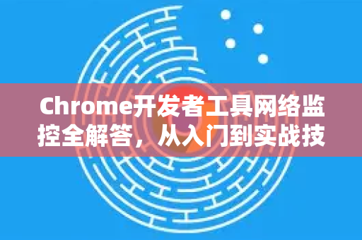 Chrome开发者工具网络监控全解答，从入门到实战技巧-第1张图片-[Chrome] Google下载-谷歌中国官网2026最新版