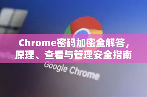 Chrome密码加密全解答，原理、查看与管理安全指南