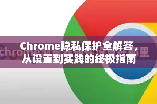 Chrome隐私保护全解答，从设置到实践的终极指南