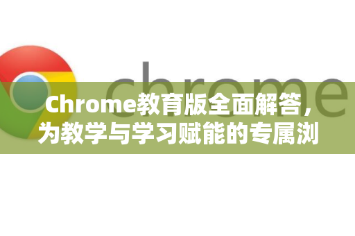 Chrome教育版全面解答，为教学与学习赋能的专属浏览器-第1张图片-[Chrome] Google下载-谷歌中国官网2026最新版