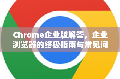 Chrome企业版解答，企业浏览器的终极指南与常见问题-第1张图片-[Chrome] Google下载-谷歌中国官网2026最新版