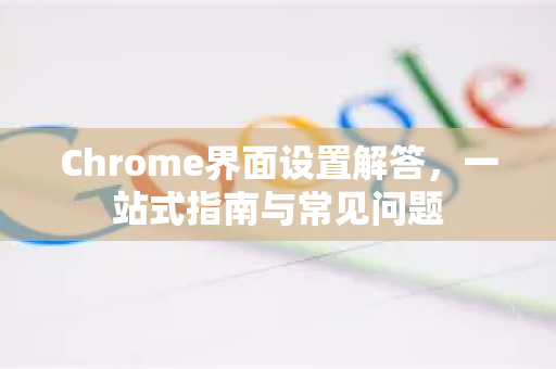 Chrome界面设置解答，一站式指南与常见问题