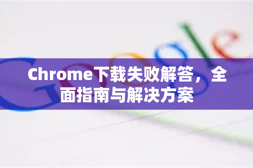 Chrome下载失败解答，全面指南与解决方案