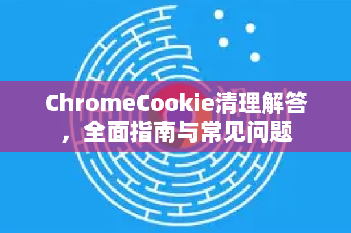 ChromeCookie清理解答，全面指南与常见问题