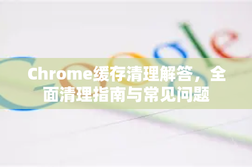 Chrome缓存清理解答，全面清理指南与常见问题