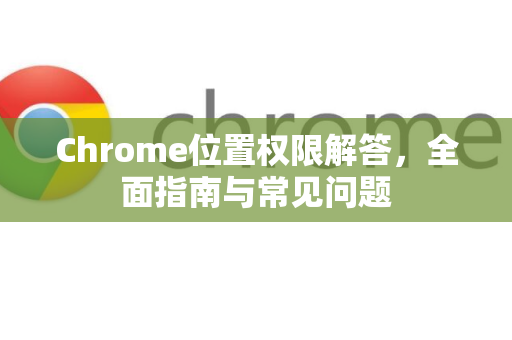 Chrome位置权限解答，全面指南与常见问题