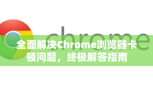 全面解决Chrome浏览器卡顿问题，终极解答指南