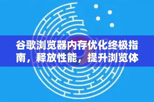 谷歌浏览器内存优化终极指南，释放性能，提升浏览体验