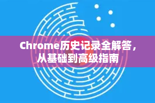 Chrome历史记录全解答，从基础到高级指南