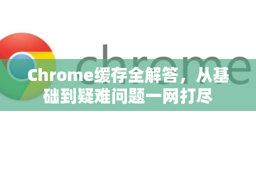 Chrome缓存全解答，从基础到疑难问题一网打尽