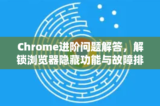 Chrome进阶问题解答，解锁浏览器隐藏功能与故障排除