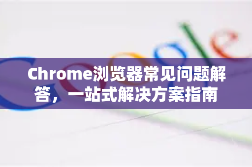 Chrome浏览器常见问题解答，一站式解决方案指南