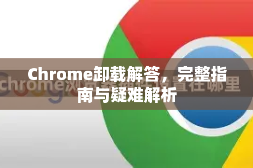 Chrome卸载解答，完整指南与疑难解析