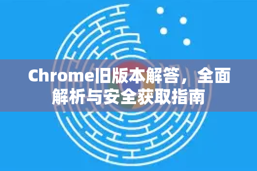 Chrome旧版本解答，全面解析与安全获取指南-第1张图片-[Chrome] Google下载-谷歌中国官网2026最新版