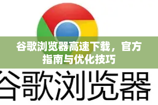 谷歌浏览器高速下载，官方指南与优化技巧