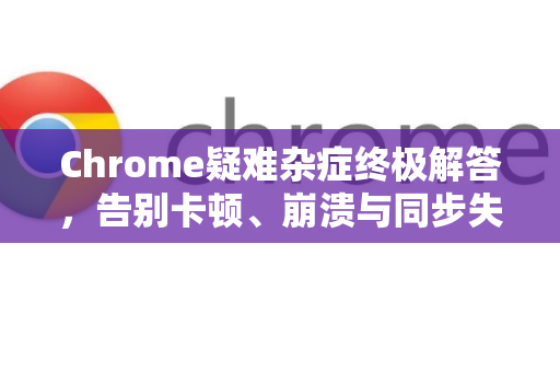 Chrome疑难杂症终极解答，告别卡顿、崩溃与同步失败-第1张图片-[Chrome] Google下载-谷歌中国官网2026最新版