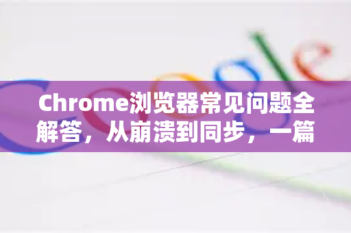 Chrome浏览器常见问题全解答，从崩溃到同步，一篇搞定！-第1张图片-[Chrome] Google下载-谷歌中国官网2026最新版