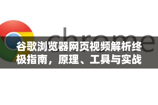 谷歌浏览器网页视频解析终极指南，原理、工具与实战技巧