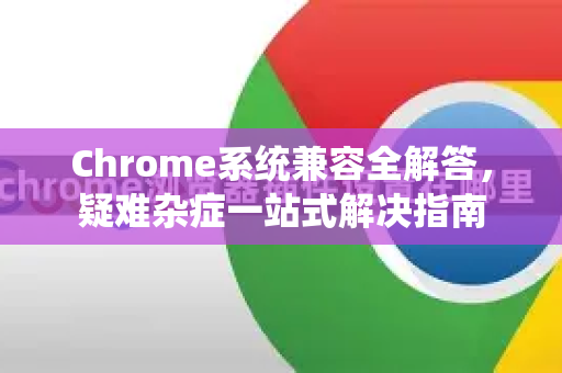 Chrome系统兼容全解答，疑难杂症一站式解决指南-第1张图片-[Chrome] Google下载-谷歌中国官网2026最新版