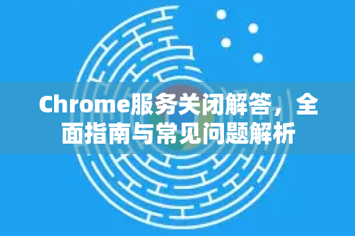 Chrome服务关闭解答，全面指南与常见问题解析-第1张图片-[Chrome] Google下载-谷歌中国官网2026最新版