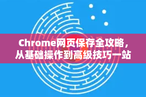 Chrome网页保存全攻略，从基础操作到高级技巧一站式解答-第1张图片-[Chrome] Google下载-谷歌中国官网2026最新版