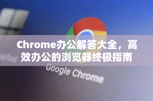Chrome办公解答大全，高效办公的浏览器终极指南-第1张图片-[Chrome] Google下载-谷歌中国官网2026最新版