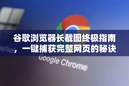 谷歌浏览器长截图终极指南，一键捕获完整网页的秘诀