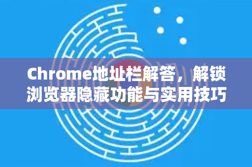 Chrome地址栏解答，解锁浏览器隐藏功能与实用技巧