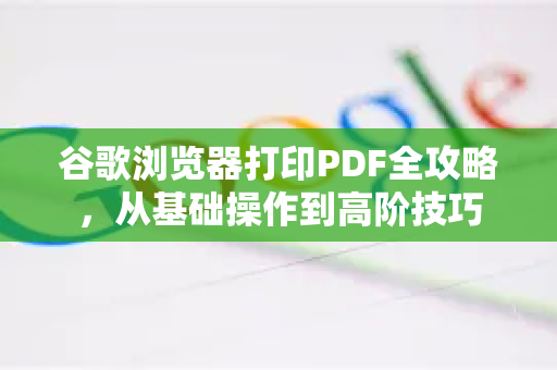 谷歌浏览器打印PDF全攻略，从基础操作到高阶技巧