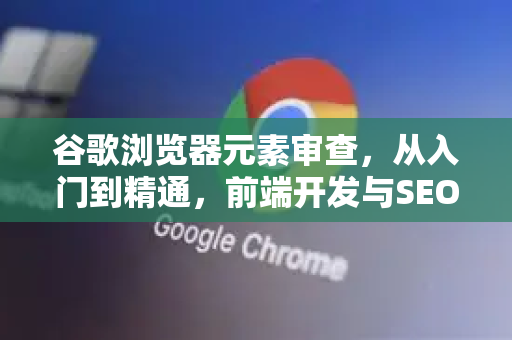 谷歌浏览器元素审查，从入门到精通，前端开发与SEO优化的必备利器