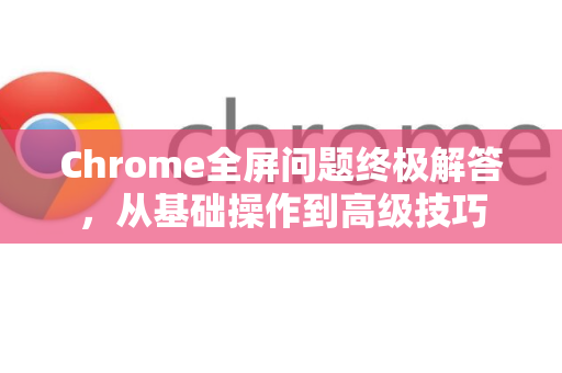 Chrome全屏问题终极解答，从基础操作到高级技巧-第1张图片-[Chrome] Google下载-谷歌中国官网2026最新版