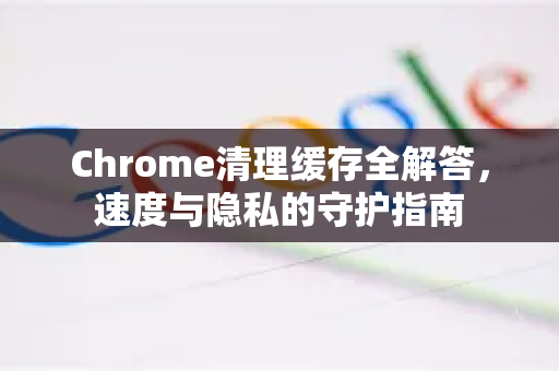 Chrome清理缓存全解答，速度与隐私的守护指南-第1张图片-[Chrome] Google下载-谷歌中国官网2026最新版