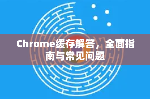 Chrome缓存解答，全面指南与常见问题-第1张图片-[Chrome] Google下载-谷歌中国官网2026最新版
