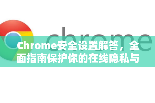 Chrome安全设置解答，全面指南保护你的在线隐私与安全-第1张图片-[Chrome] Google下载-谷歌中国官网2026最新版