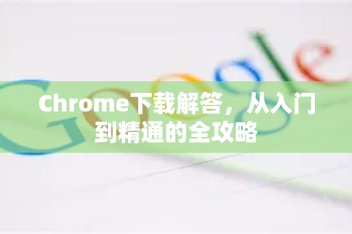Chrome下载解答，从入门到精通的全攻略