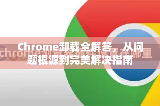 Chrome卸载全解答，从问题根源到完美解决指南
