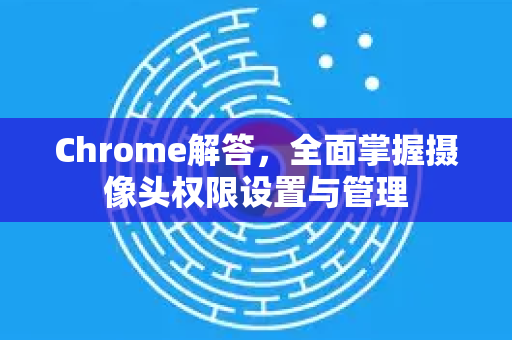 Chrome解答，全面掌握摄像头权限设置与管理-第1张图片-[Chrome] Google下载-谷歌中国官网2026最新版
