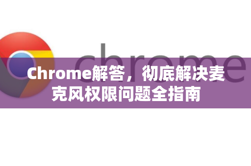 Chrome解答，彻底解决麦克风权限问题全指南-第1张图片-[Chrome] Google下载-谷歌中国官网2026最新版