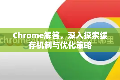 Chrome解答，深入探索缓存机制与优化策略