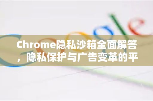 Chrome隐私沙箱全面解答，隐私保护与广告变革的平衡之道-第1张图片-[Chrome] Google下载-谷歌中国官网2026最新版