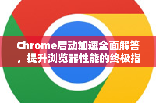Chrome启动加速全面解答，提升浏览器性能的终极指南-第1张图片-[Chrome] Google下载-谷歌中国官网2026最新版