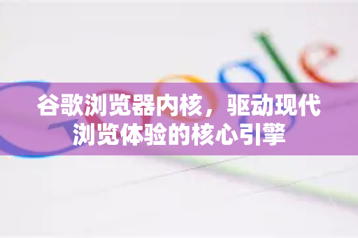 谷歌浏览器内核，驱动现代浏览体验的核心引擎