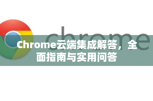 Chrome云端集成解答，全面指南与实用问答-第1张图片-[Chrome] Google下载-谷歌中国官网2026最新版